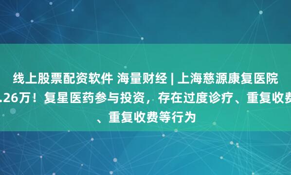 线上股票配资软件 海量财经 | 上海慈源康复医院被罚34.26万！复星医药参与投资，存在过度诊疗、重复收费等行为