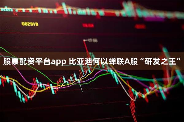 股票配资平台app 比亚迪何以蝉联A股“研发之王”