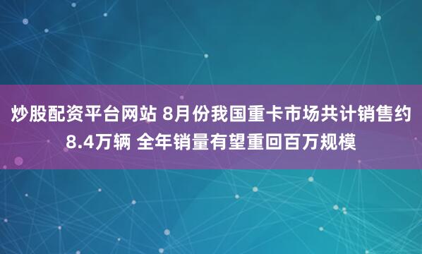 炒股配资平台网站 8月份我国重卡市场共计销售约8.4万辆 全年销量有望重回百万规模