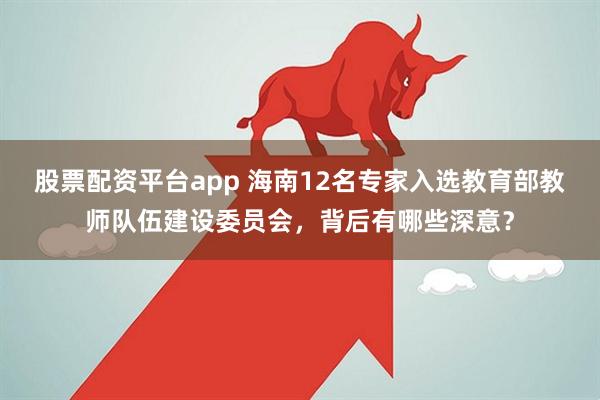 股票配资平台app 海南12名专家入选教育部教师队伍建设委员会，背后有哪些深意？