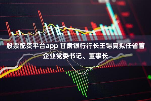 股票配资平台app 甘肃银行行长王锡真拟任省管企业党委书记、董事长