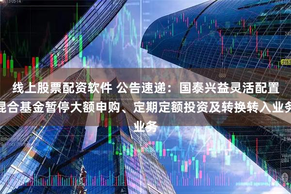 线上股票配资软件 公告速递：国泰兴益灵活配置混合基金暂停大额申购、定期定额投资及转换转入业务