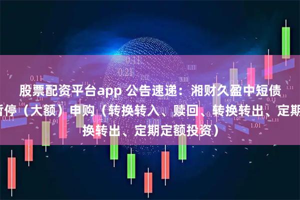 股票配资平台app 公告速递：湘财久盈中短债基金基金暂停（大额）申购（转换转入、赎回、转换转出、定期定额投资）