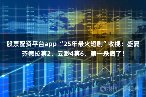 股票配资平台app “25年最火短剧”收视：盛夏芬德拉第2、云渺4第6、第一杀疯了！