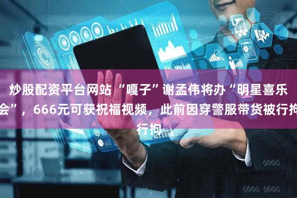 炒股配资平台网站 “嘎子”谢孟伟将办“明星喜乐会”，666元可获祝福视频，此前因穿警服带货被行拘